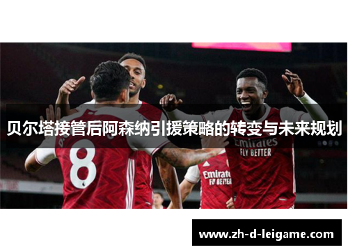 贝尔塔接管后阿森纳引援策略的转变与未来规划 贝尔塔接管后阿森纳引援策略的转变与未来规划