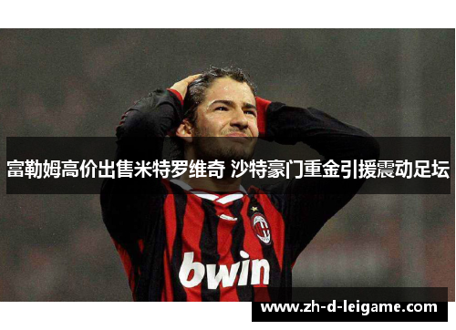 富勒姆高价出售米特罗维奇 沙特豪门重金引援震动足坛