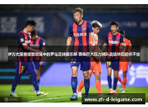 伊万尤里奇接管动荡中的罗马足球俱乐部 面临巨大压力球队战绩依旧起伏不定 伊万尤里奇接管动荡中的罗马足球俱乐部 面临巨大压力球队战绩依旧起伏不定